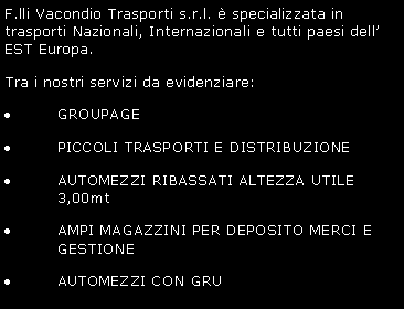 Casella di testo: F.lli Vacondio Trasporti s.r.l.  specializzata in trasporti Nazionali, Internazionali e tutti paesi dell EST Europa.Tra i nostri servizi da evidenziare:GROUPAGEPICCOLI TRASPORTI E DISTRIBUZIONEAUTOMEZZI RIBASSATI ALTEZZA UTILE 3,00mtAMPI MAGAZZINI PER DEPOSITO E GESTIONE MERCIAUTOMEZZI CON GRU